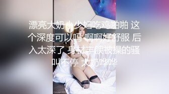 漂亮大奶小少妇吃鸡啪啪 这个深度可以吗 啊啊好舒服 后入太深了 身材丰腴被操的骚叫不停 大奶哗哗