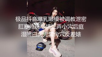 极品抖音爆乳嫩模被调教泄密 肛塞拉珠尽情玩弄小穴后庭 湿嫩白虎无套肏穴反差婊