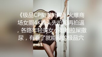 《极品CP魔手外购》火爆商场女厕4K镜头先拍脸再拍逼，各路年轻美女小姐姐拉屎撒尿，有看了就能硬的极品穴