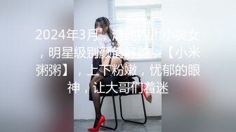 2024年3月，清纯四川小美女，明星级别颜值好美，【小米粥粥】，上下粉嫩，忧郁的眼神，让大哥们着迷