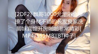 [2DF2] 飘哥3000元足浴会所撩了个身材不错的长发良家洗脚妹宾馆开房啪啪非常精彩[MP4/151MB][BT种子]