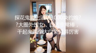 探花鬼脚七酒店3000块约炮??大圈外围女，口活非常棒，干起来两个大白兔晃得厉害