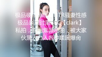 极品硬核媚黑》NTR骚妻性感极品崇黑讨黑BBC【clark】私拍，露出紫薇啪啪，被大家伙黑人白人各种蹂躏爆肏