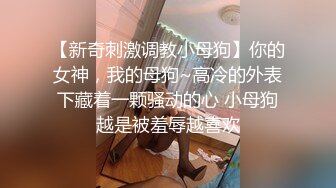 【新奇刺激调教小母狗】你的女神，我的母狗~高冷的外表下藏着一颗骚动的心 小母狗越是被羞辱越喜欢