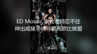 ED Mosaic 家教老师忍不住伸出咸猪手诱导漂亮欧比做爱