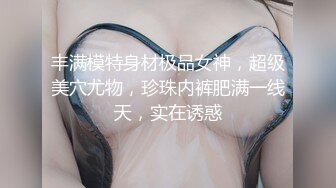 丰满模特身材极品女神，超级美穴尤物，珍珠内裤肥满一线天，实在诱惑