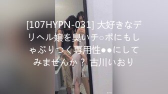 [107HYPN-031] 大好きなデリヘル嬢を臭いチ○ポにもしゃぶりつく専用性●●にしてみませんか？ 古川いおり