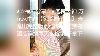 ★☆福利分享☆★泡良大神 万花从中过【91约妹达人】 未流出完整版 颜值最高的猎物 酒店连续两天推拉 终于拿下了！ (2)