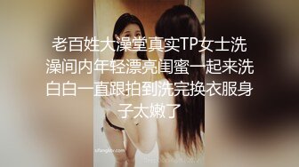 老百姓大澡堂真实TP女士洗澡间内年轻漂亮闺蜜一起来洗白白一直跟拍到洗完换衣服身子太嫩了