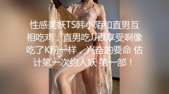 性感美妖TS韩小陌和直男互相吃鸡，直男吃JJ很享受啊像吃了K粉一样，兴奋的要命 估计第一次约人妖 第一部！