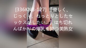 [336KNB-127] 『優しく、じっくり、ねっとりとしたセックスがしたい…』はち切れんばかりの爆乳を持つ美熟女！