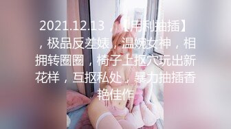 2021.12.13，【用利抽插】，极品反差婊，温婉女神，相拥转圈圈，椅子上抠穴玩出新花样，互抠私处，暴力抽插香艳佳作