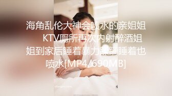 海角乱伦大神会喷水的亲姐姐❤️KTV厕所再次内射醉酒姐姐到家后睡着暴力蹂躏睡着也喷水[MP4/690MB]