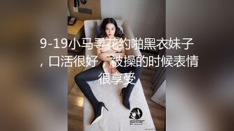 9-19小马寻花约啪黑衣妹子，口活很好，被操的时候表情很享受