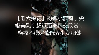 【老六探花】粉嫩小萝莉，尖椒美乳，超近距离口交欣赏，艳福不浅尽情玩弄少女胴体