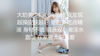 大奶美少妇吃鸡啪啪 我发现越操皮肤越好 是的多吃点精液 身材不错 骚逼双刺激淫水直喷 在家被大哥无套