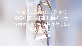 ⚡性感骚婊尤物女神【小喵】操场被操 户外露出啪啪 三女互舔 强制口爆 极其淫荡，SSS极品尤物