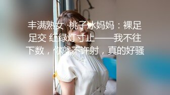 丰满熟女 ·桃子冰妈妈：裸足足交 红绿灯寸止——我不往下数，你就不许射，真的好骚！