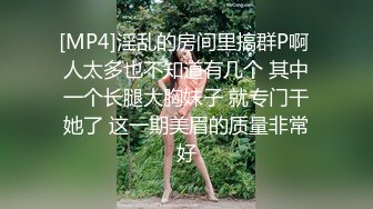 [MP4]淫乱的房间里搞群P啊 人太多也不知道有几个 其中一个长腿大胸妹子 就专门干她了 这一期美眉的质量非常好