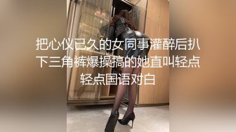 把心仪已久的女同事灌醉后扒下三角裤爆操搞的她直叫轻点轻点国语对白