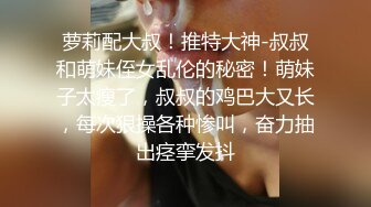 萝莉配大叔！推特大神-叔叔和萌妹侄女乱伦的秘密！萌妹子太瘦了，叔叔的鸡巴大又长，每次狠操各种惨叫，奋力抽出痉挛发抖