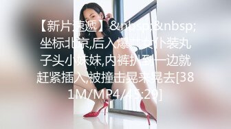 【新片速遞】&nbsp;&nbsp;坐标北京,后入爆艹女仆装丸子头小妹妹,内裤扒到一边就赶紧插入,被撞击晃来晃去[381M/MP4/45:29]