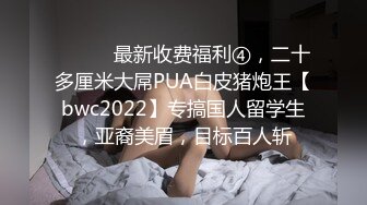 ⚫️⚫️最新收费福利④，二十多厘米大屌PUA白皮猪炮王【bwc2022】专搞国人留学生，亚裔美眉，目标百人斩