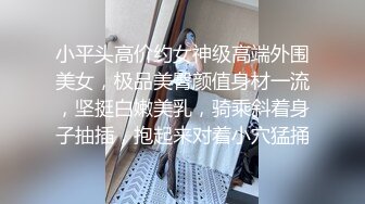 小平头高价约女神级高端外围美女，极品美臀颜值身材一流，坚挺白嫩美乳，骑乘斜着身子抽插，抱起来对着小穴猛捅