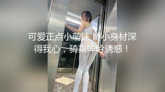 可爱正点小萌妹 娇小身材深得我心，骑乘呻吟诱惑！