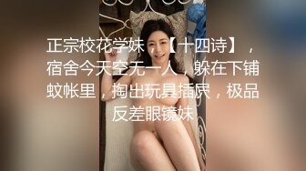 正宗校花学妹，【十四诗】，宿舍今天空无一人，躲在下铺蚊帐里，掏出玩具插屄，极品反差眼镜妹