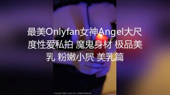 最美Onlyfan女神Angel大尺度性爱私拍 魔鬼身材 极品美乳 粉嫩小屄 美乳篇