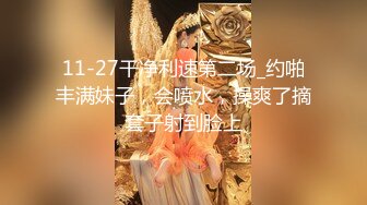 11-27干净利速第二场_约啪丰满妹子，会喷水，操爽了摘套子射到脸上