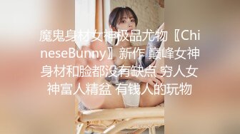 魔鬼身材女神极品尤物〖ChineseBunny〗新作 巅峰女神身材和脸都没有缺点 穷人女神富人精盆 有钱人的玩物