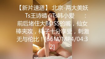 【新片速遞】 北京-两大美妖❤️Ts王诗晴--Ts韩小爱❤️：前后堵住大BOSS的嘴，仙女棒夹攻，样子十分享受，刺激无与伦比！[66M/MP4/04:32]