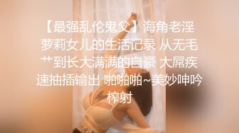 【最强乱伦鬼父】海角老淫 萝莉女儿的生活记录 从无毛艹到长大满满的自豪 大屌疾速抽插输出 啪啪啪~美妙呻吟榨射