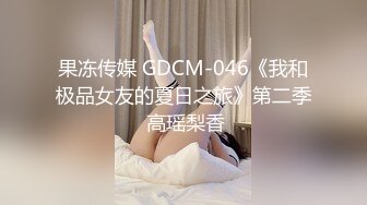 果冻传媒 GDCM-046《我和极品女友的夏日之旅》第二季 高瑶梨香