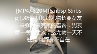 [MP4/ 520M]&nbsp;&nbsp;顶级身材顶级尤物长腿女友，最强大最完美的蜜臀，男友第一视角后入，这尤物一天不被操 就浑身不自在