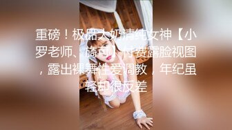 重磅！极品大奶清纯女神【小罗老师、旖可】付费露脸视图，露出裸舞性爱调教，年纪虽轻却很反差