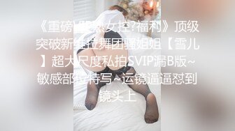 《重磅VIP熟女控?福利》顶级突破新维拉舞团骚姐姐【雪儿】超大尺度私拍SVIP漏B版~敏感部位特写~运镜逼逼怼到镜头上