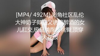 [MP4/ 492M] 海角社区乱伦大神奶子即正义诱骗醉酒的女儿肛交,极品美胸蜜桃臀,顶穿天花板