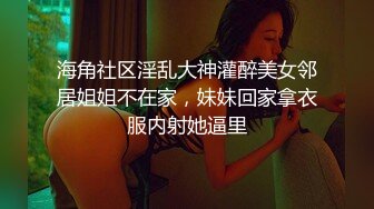 海角社区淫乱大神灌醉美女邻居姐姐不在家，妹妹回家拿衣服内射她逼里