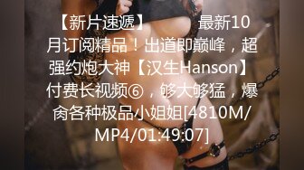 【新片速遞】⚫️⚫️最新10月订阅精品！出道即巅峰，超强约炮大神【汉生Hanson】付费长视频⑥，够大够猛，爆肏各种极品小姐姐[4810M/MP4/01:49:07]