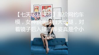 【七天极品探花】高价网约车模，女神貌美肤白大长腿，对着镜子后入搔首弄姿真是个小尤物