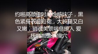 约啪高颜值时尚性感妹子，黑色紧身衣超短裙，大长腿又白又嫩，销魂美景喘息撩人 爱抚啪啪饱满操穴