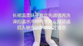 长裙温柔妹子喜欢先调情再洗澡扣逼水声哗哗张开双腿舔逼后入被操的啊啊叫好喜欢