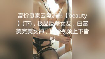 高价良家云盘流出【beauty】(下)，极品反差女友，白富美完美女神，做爱视频上下皆粉