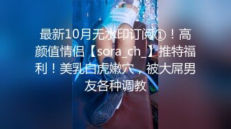 最新10月无水印订阅①！高颜值情侣【sora_ch_】推特福利！美乳白虎嫩穴，被大屌男友各种调教