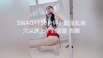 SWAG 「50分钟」超淫乱肏穴从床上干到浴室 吉娜