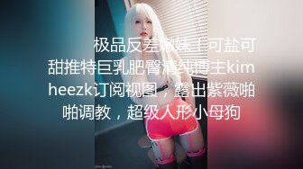 ⚫️⚫️极品反差嫩妹！可盐可甜推特巨乳肥臀清纯博主kimheezk订阅视图，露出紫薇啪啪调教，超级人形小母狗