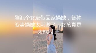 刚泡个女友带回家操她，各种姿势操她太刺激了，女孩真是太能叫了